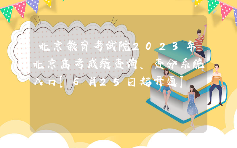 北京教育考试院2023年北京高考成绩查询、查分系统入口[6月25日起开通]