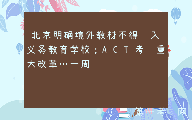 北京明确境外教材不得进入义务教育学校；ACT考试重大改革…一周资讯