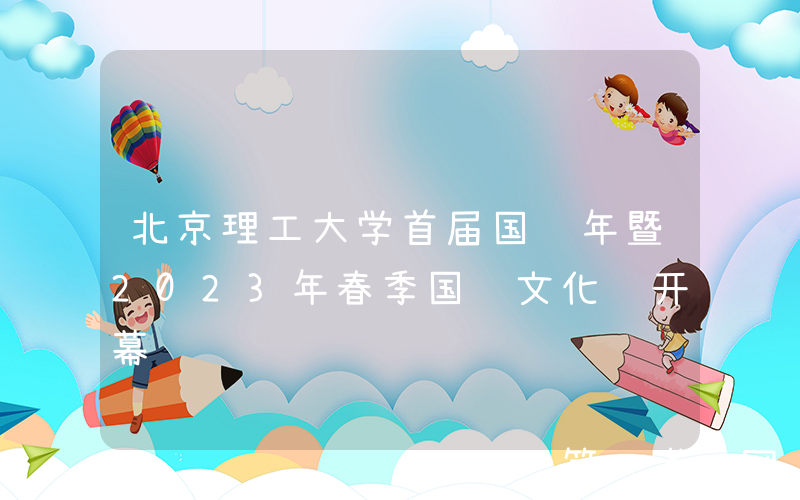 北京理工大学首届国际年暨2023年春季国际文化节开幕