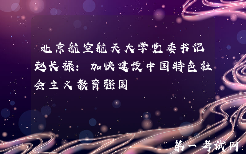 北京航空航天大学党委书记赵长禄：加快建设中国特色社会主义教育强国