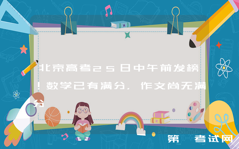 北京高考25日中午前发榜！数学已有满分，作文尚无满分