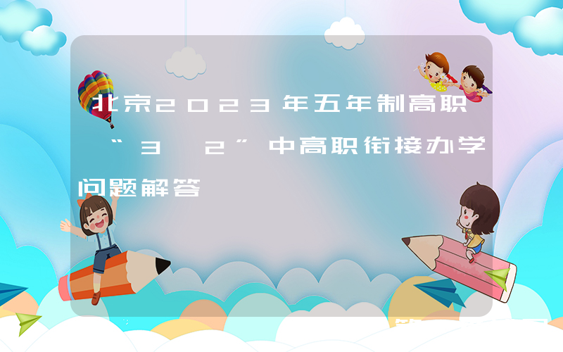 北京2023年五年制高职、“3+2”中高职衔接办学问题解答