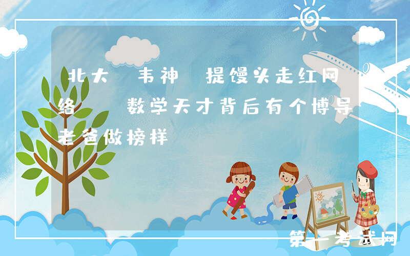 北大“韦神”提馒头走红网络, 数学天才背后有个博导老爸做榜样