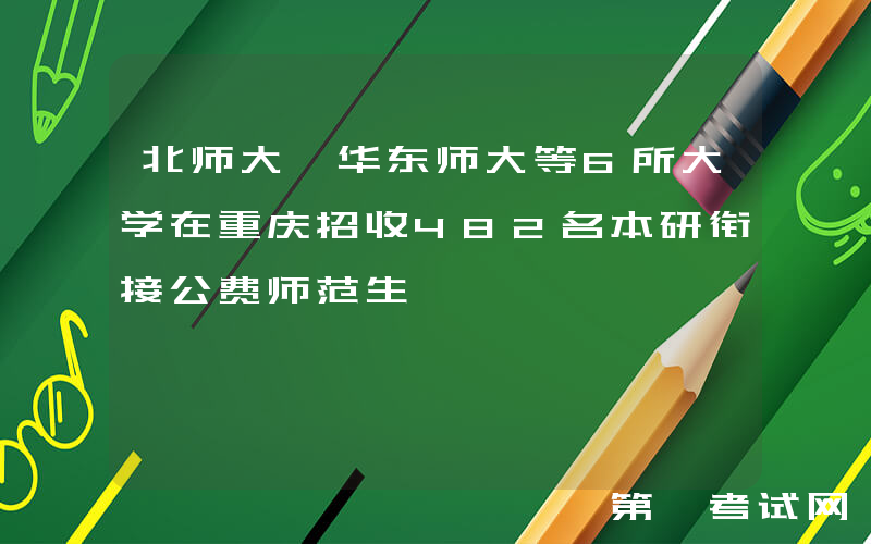 北师大、华东师大等6所大学在重庆招收482名本研衔接公费师范生