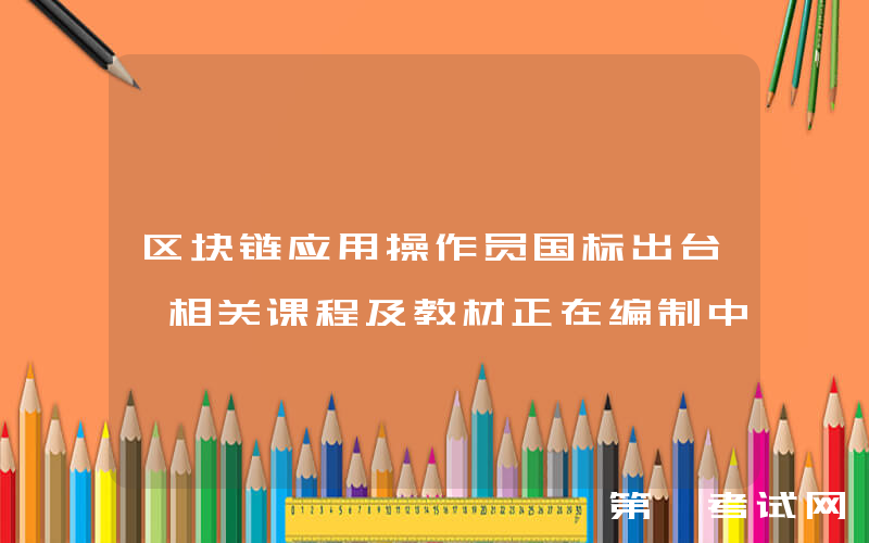 区块链应用操作员国标出台 相关课程及教材正在编制中