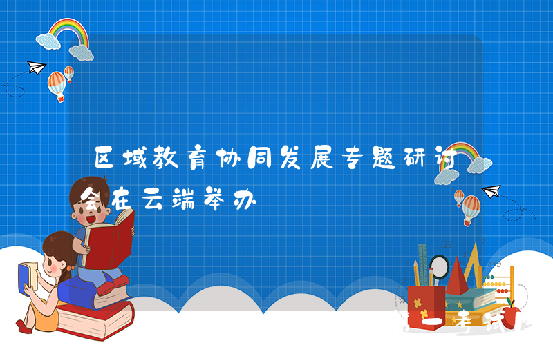 区域教育协同发展专题研讨会在云端举办