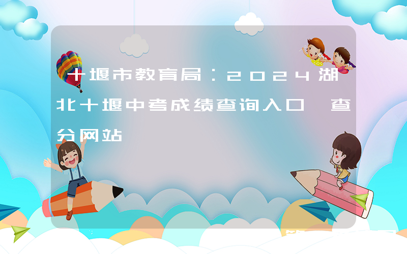 十堰市教育局：2024湖北十堰中考成绩查询入口、查分网站