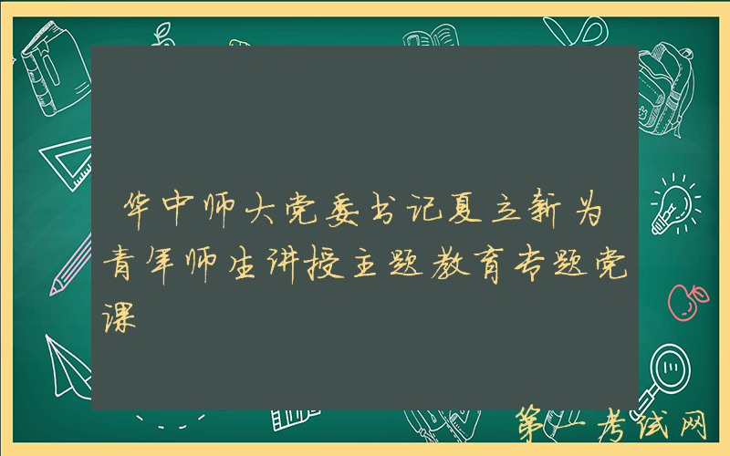 华中师大党委书记夏立新为青年师生讲授主题教育专题党课