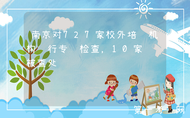 南京对727家校外培训机构进行专项检查，10家违规被查处