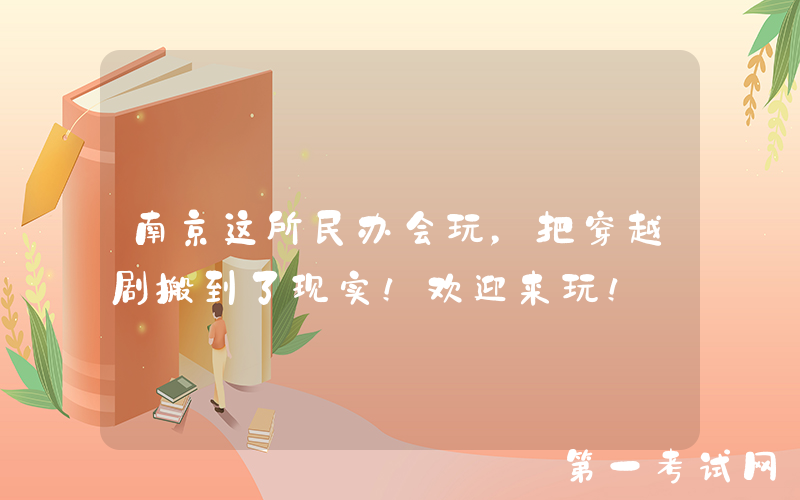 南京这所民办会玩，把穿越剧搬到了现实！欢迎来玩！