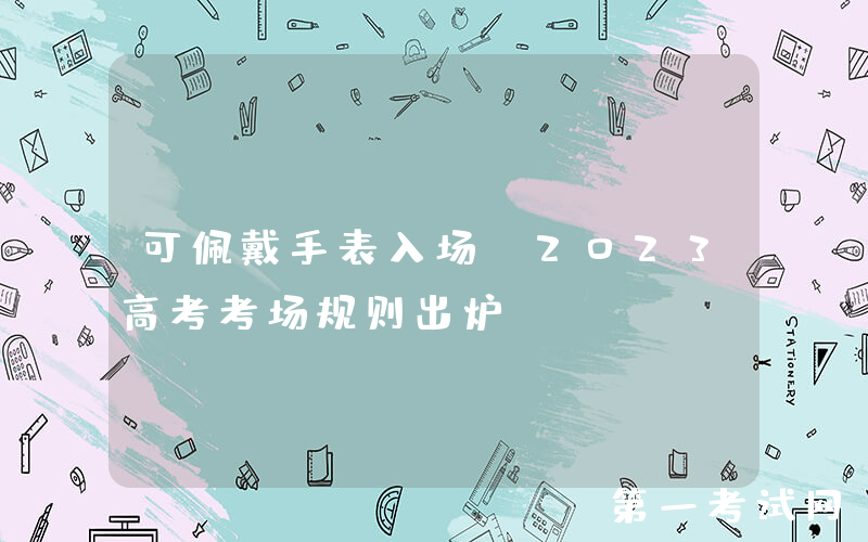可佩戴手表入场？2023高考考场规则出炉！