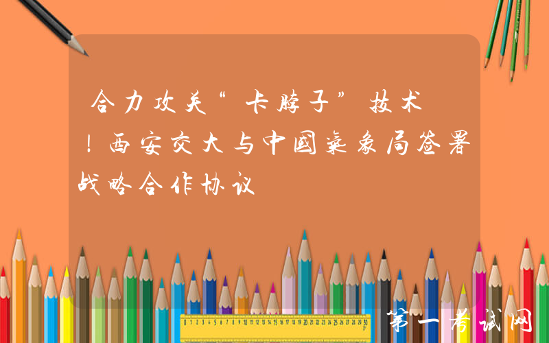 合力攻关“卡脖子”技术 ！西安交大与中国气象局签署战略合作协议