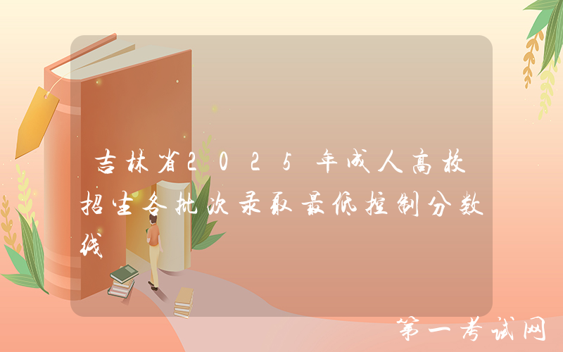 吉林省2025年成人高校招生各批次录取最低控制分数线