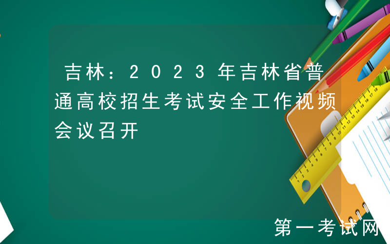 吉林：2023年吉林省普通高校招生考试安全工作视频会议召开