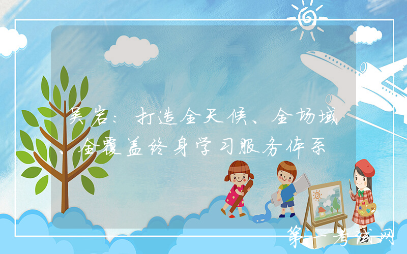 吴岩：打造全天候、全场域、全覆盖终身学习服务体系