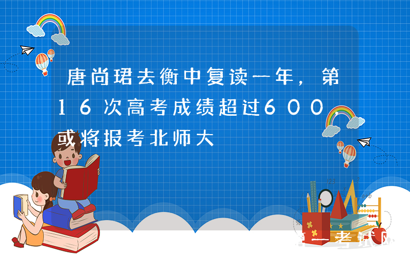 唐尚珺去衡中复读一年，第16次高考成绩超过600，或将报考北师大