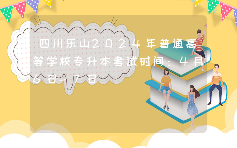 四川乐山2024年普通高等学校专升本考试时间：4月6日-7日