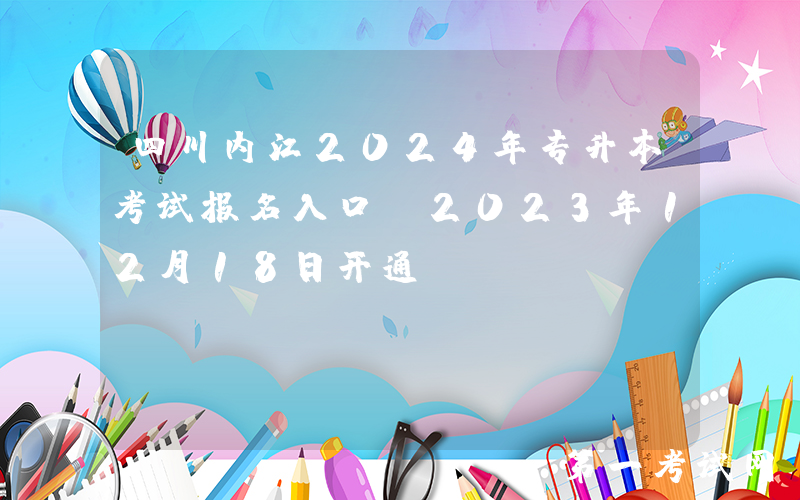 四川内江2024年专升本考试报名入口（2023年12月18日开通）