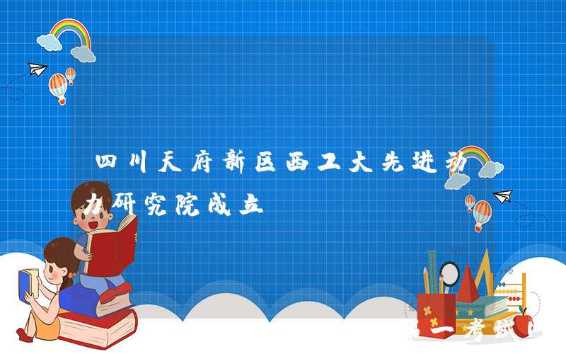 四川天府新区西工大先进动力研究院成立！