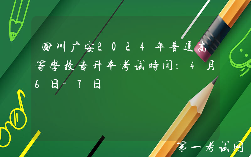 四川广安2024年普通高等学校专升本考试时间：4月6日-7日