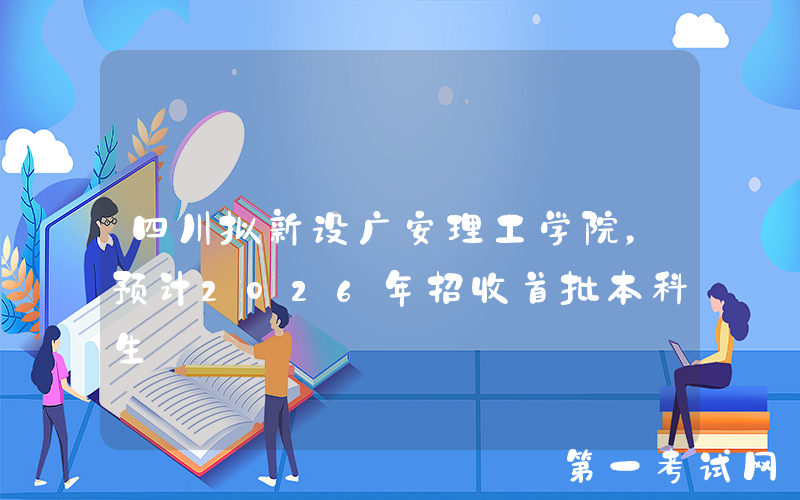 四川拟新设广安理工学院，预计2026年招收首批本科生