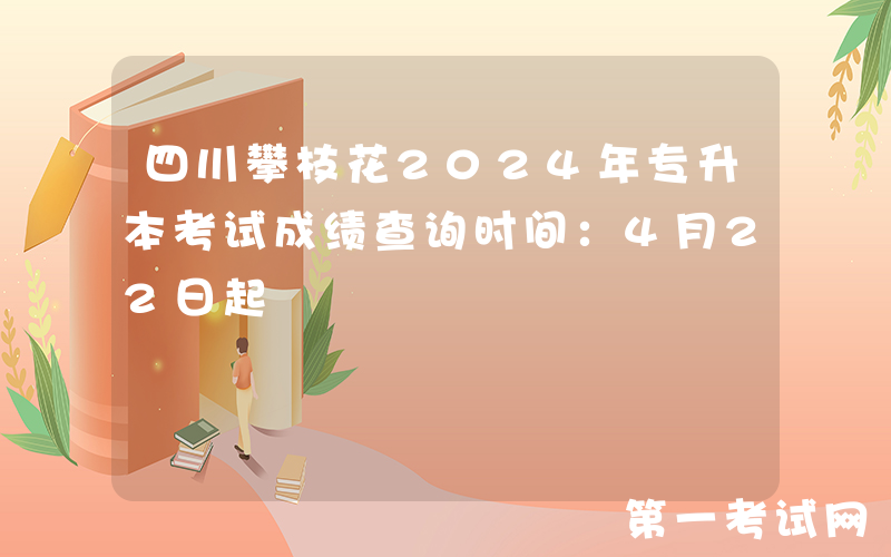 四川攀枝花2024年专升本考试成绩查询时间：4月22日起