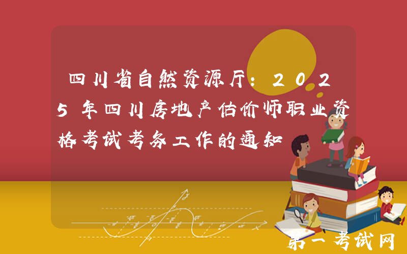 四川省自然资源厅：2025年四川房地产估价师职业资格考试考务工作的通知