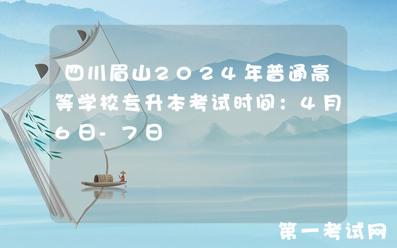 四川眉山2024年普通高等学校专升本考试时间：4月6日-7日