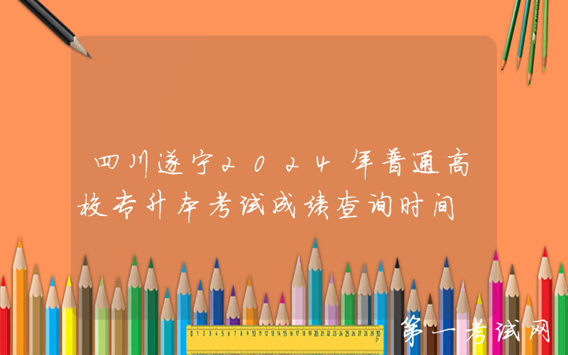 四川遂宁2024年普通高校专升本考试成绩查询时间