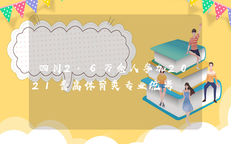 四川2.6万余人参加2021普高体育类专业统考