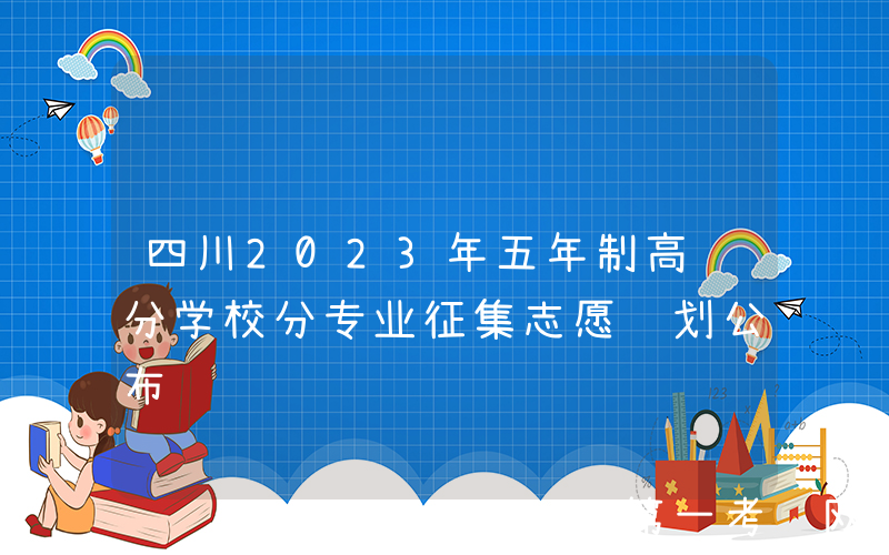 四川2023年五年制高职分学校分专业征集志愿计划公布