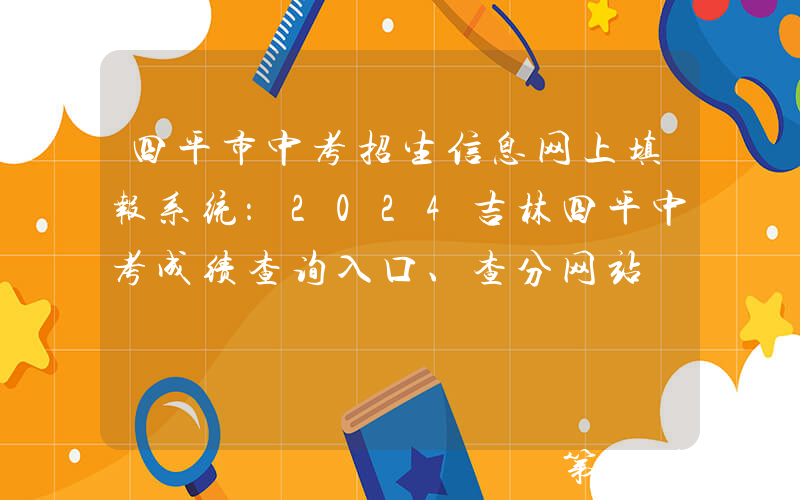 四平市中考招生信息网上填报系统：2024吉林四平中考成绩查询入口、查分网站