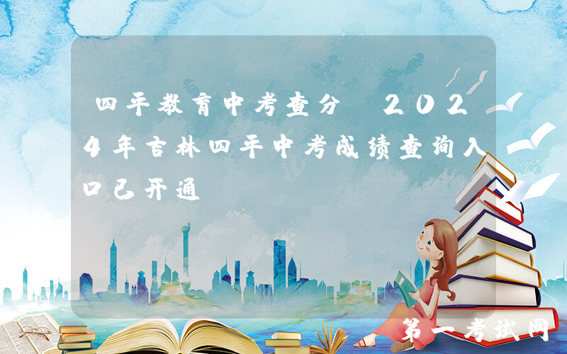 四平教育中考查分：2024年吉林四平中考成绩查询入口已开通