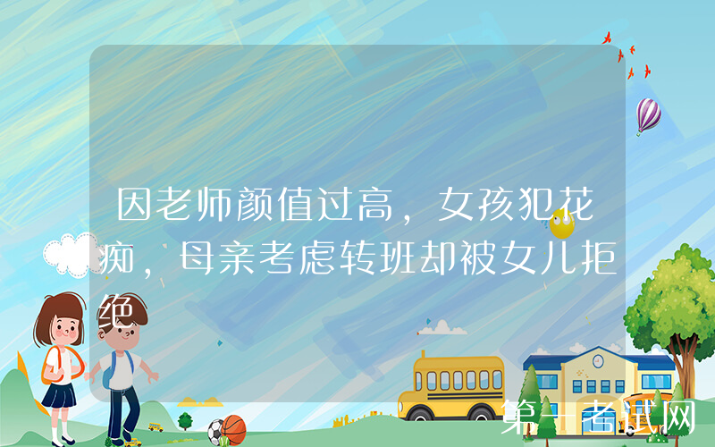 因老师颜值过高，女孩犯花痴，母亲考虑转班却被女儿拒绝