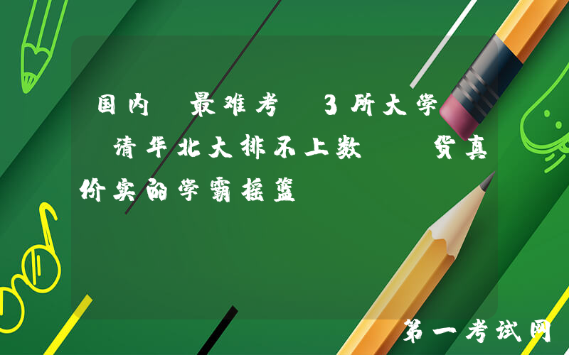 国内“最难考”3所大学, 清华北大排不上数, 货真价实的学霸摇篮