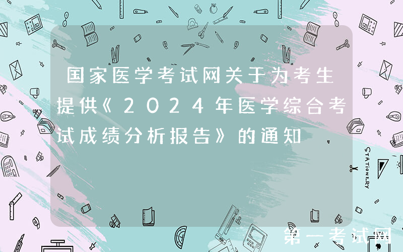 国家医学考试网关于为考生提供《2024年医学综合考试成绩分析报告》的通知