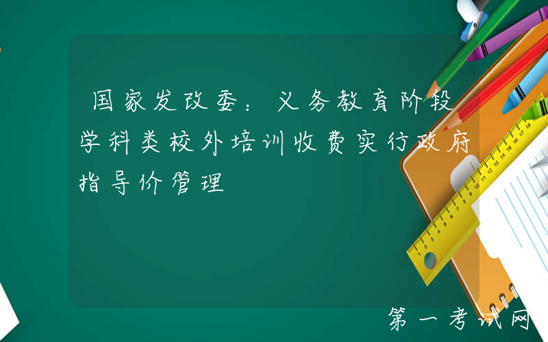 国家发改委：义务教育阶段学科类校外培训收费实行政府指导价管理