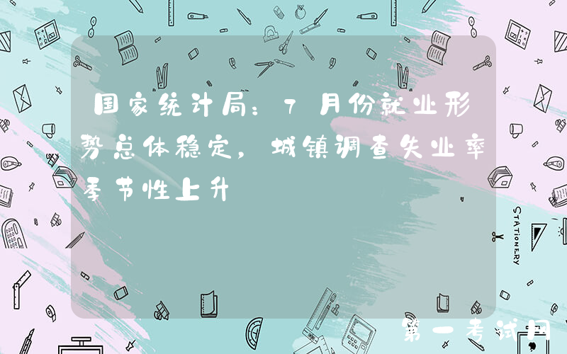 国家统计局：7月份就业形势总体稳定，城镇调查失业率季节性上升