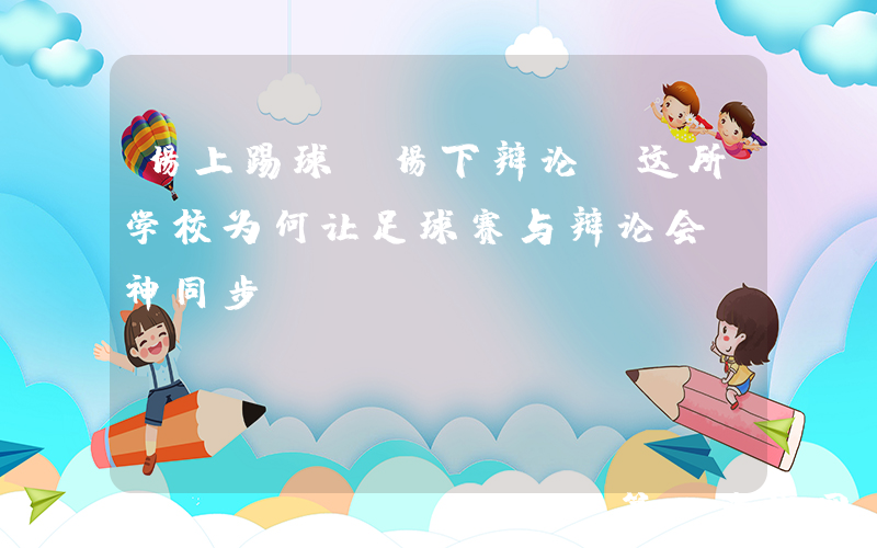 场上踢球，场下辩论！这所学校为何让足球赛与辩论会“神同步”