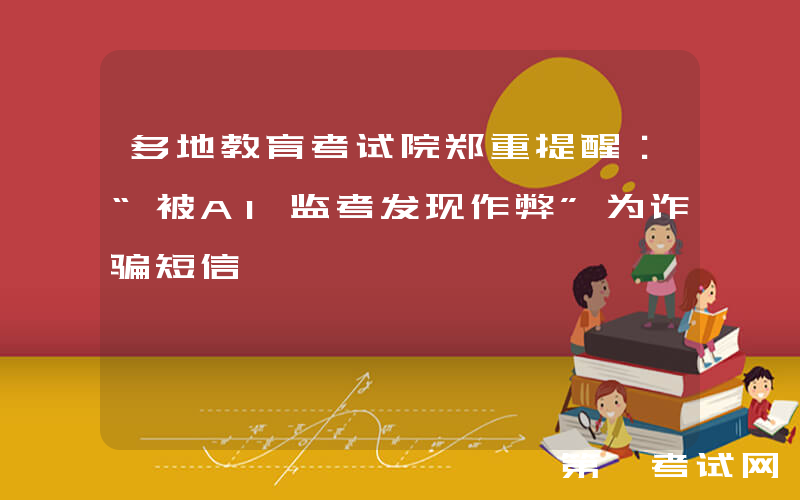 多地教育考试院郑重提醒：“被AI监考发现作弊”为诈骗短信