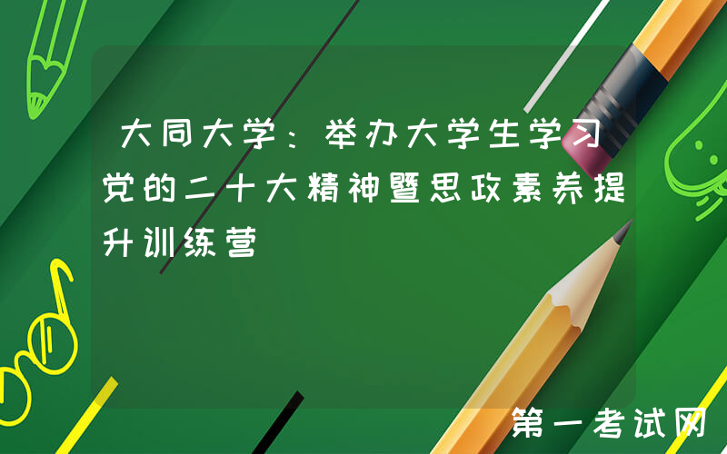 大同大学：举办大学生学习党的二十大精神暨思政素养提升训练营