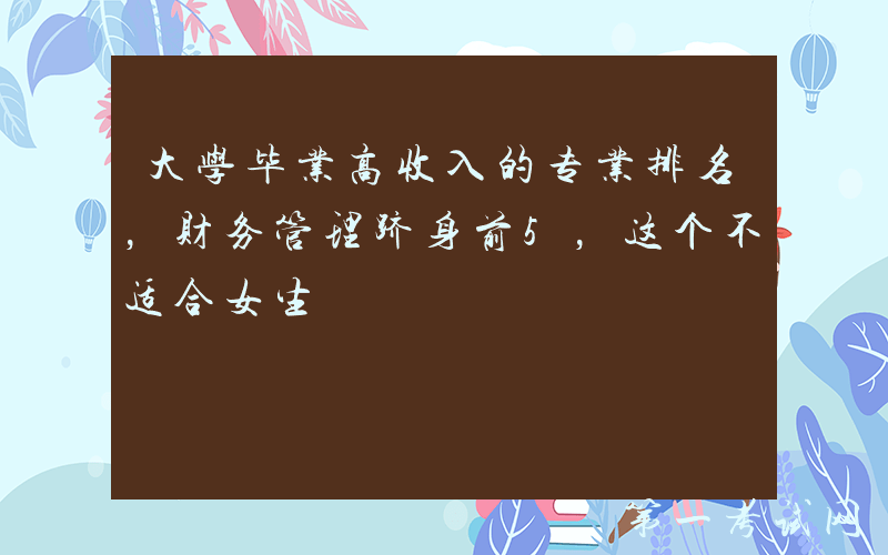 大学毕业高收入的专业排名，财务管理跻身前5，这个不适合女生