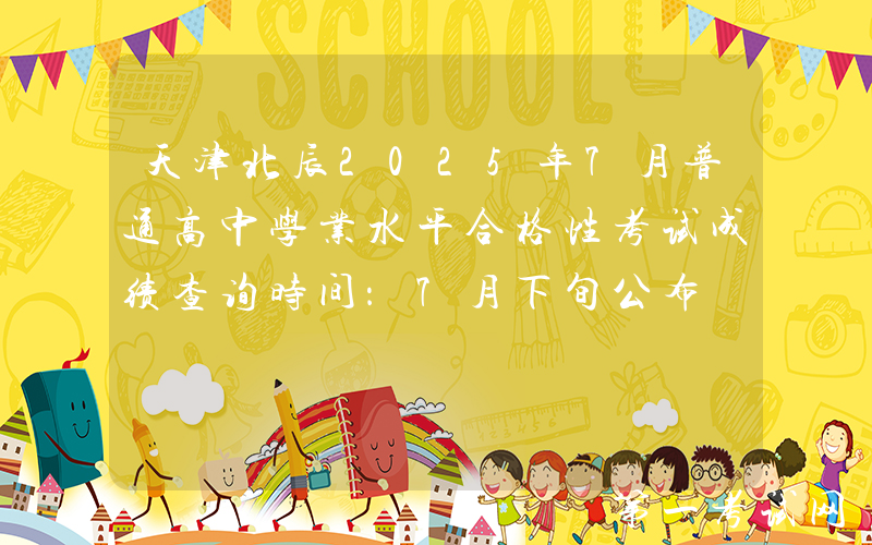 天津北辰2025年7月普通高中学业水平合格性考试成绩查询时间：7月下旬公布