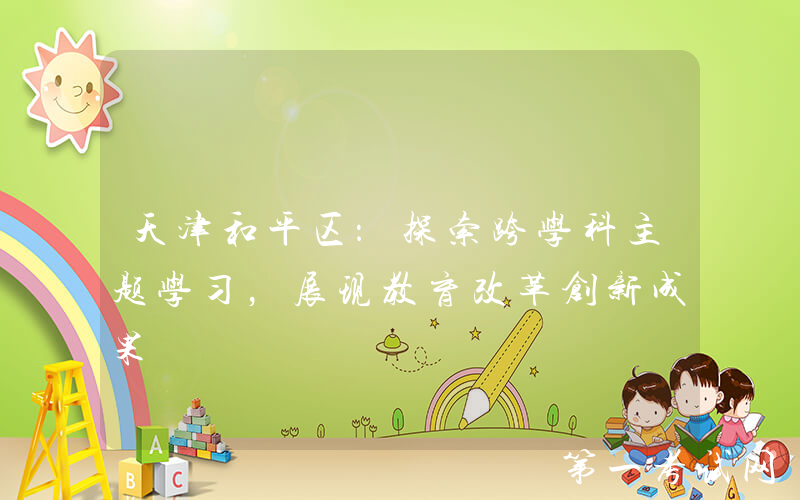 天津和平区：探索跨学科主题学习，展现教育改革创新成果