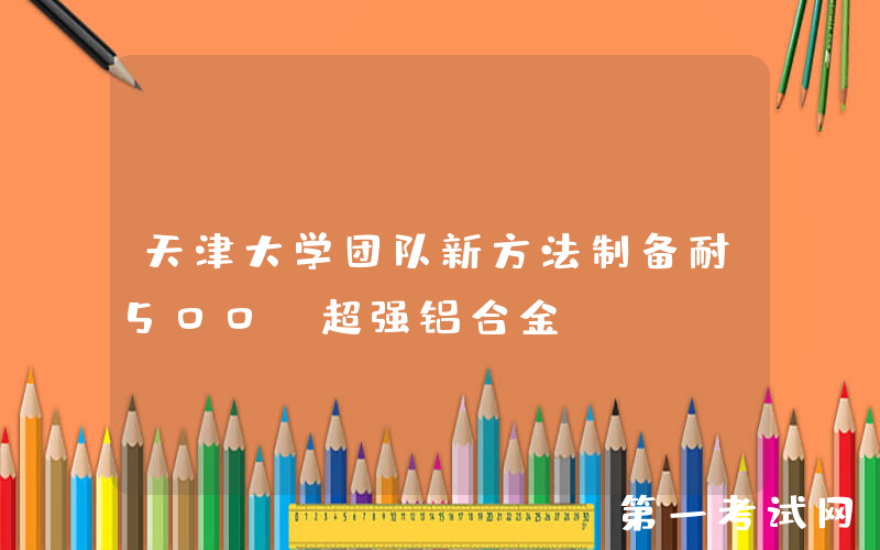 天津大学团队新方法制备耐500℃超强铝合金
