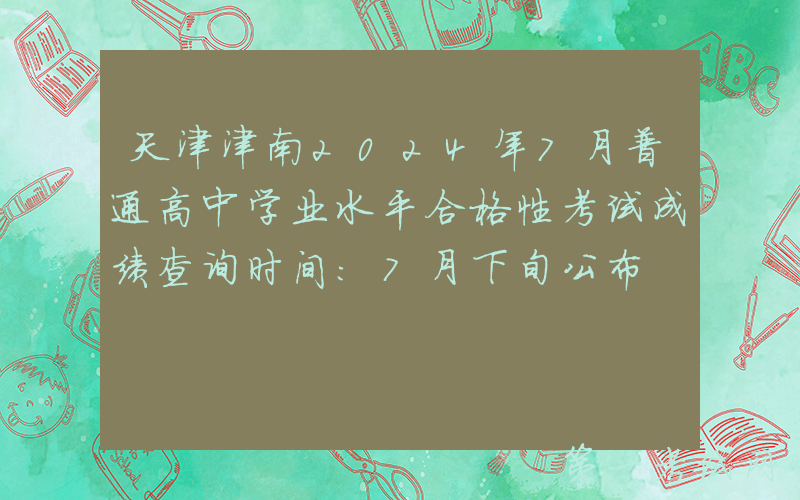 天津津南2024年7月普通高中学业水平合格性考试成绩查询时间：7月下旬公布