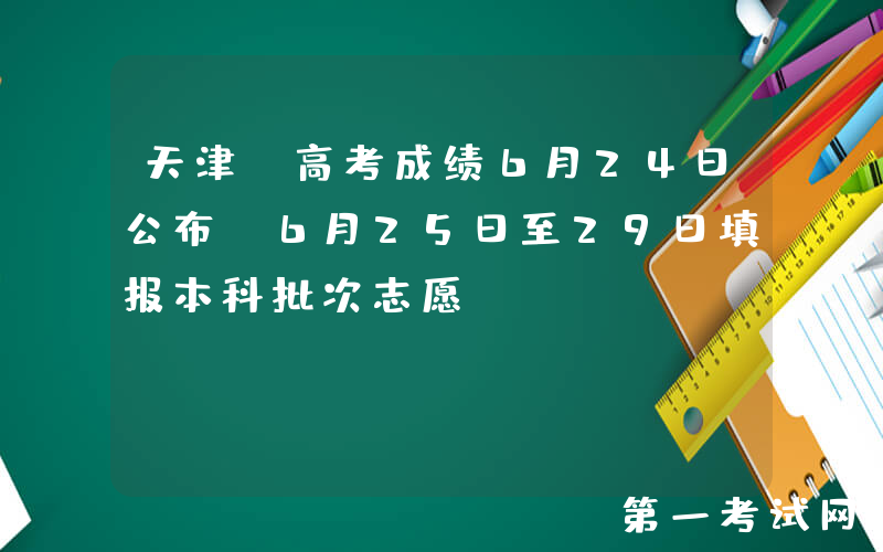 天津：高考成绩6月24日公布，6月25日至29日填报本科批次志愿