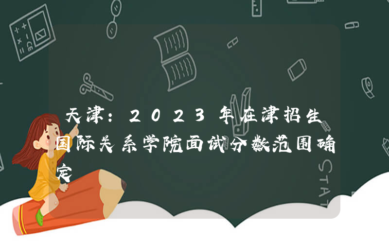 天津：2023年在津招生国际关系学院面试分数范围确定