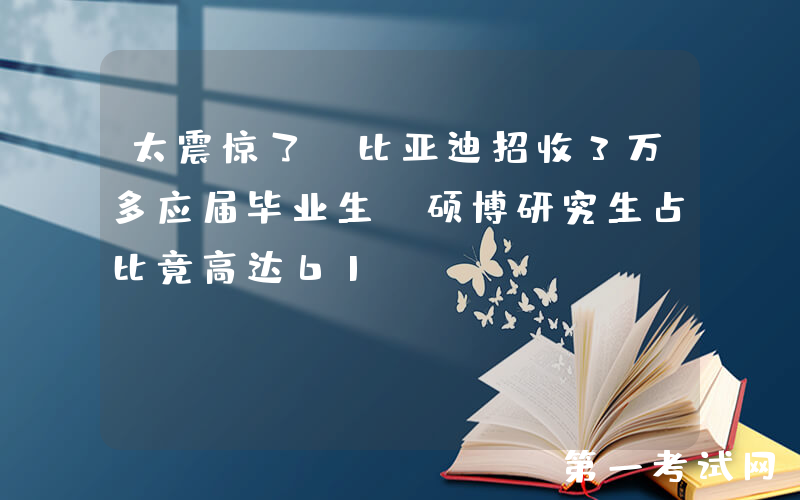 太震惊了！比亚迪招收3万多应届毕业生，硕博研究生占比竟高达61%