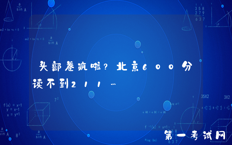 头部卷疯啦？北京600分读不到211…